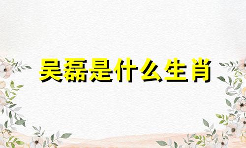 吴磊是什么生肖 吴磊出生日期生肖分析