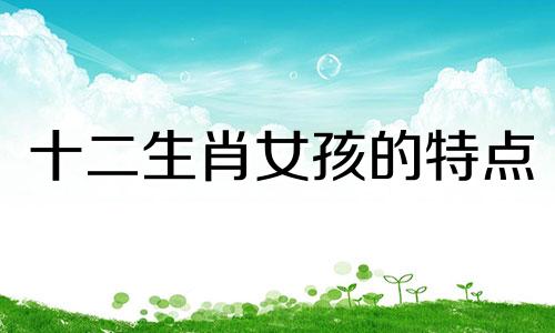 十二生肖女孩的特点 理想十二生肖女孩的性格分析