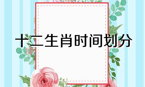 十二生肖时间划分 星座时间规划与分析老师