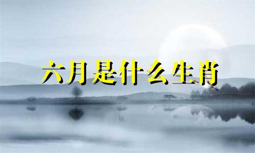 六月是什么生肖 六月生肖分析图片