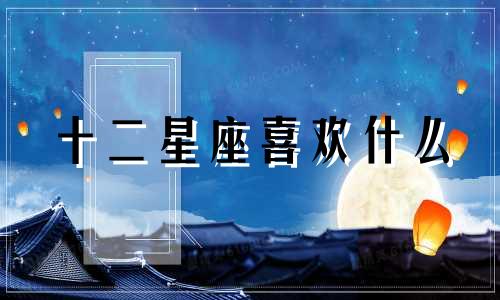 十二星座喜欢什么 专业星座分析必备爱好