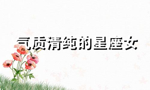 气质清纯的星座女 气质清新自然的三大星座女 清纯少女星座分析搭配