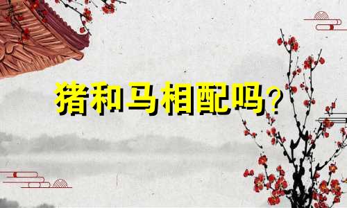 猪和马相配吗? 猪与马事业是否顺利?