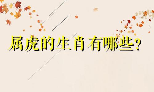属虎的生肖有哪些？  属虎男的最佳配偶是什么生肖？属虎男的生肖和婚姻图