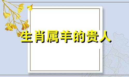 生肖属羊的贵人 生肖属羊的贵人是什么生肖？