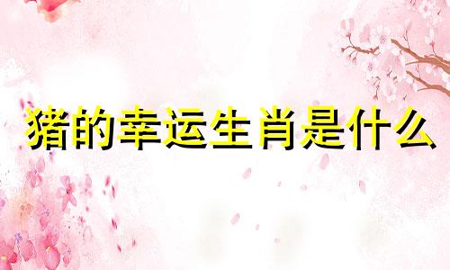 猪的幸运生肖是什么 (猪的吉祥生肖是什么)