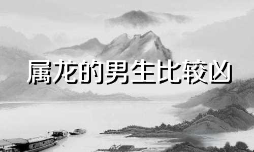 属龙的男生比较凶 属龙的男人最怕哪个月出生的