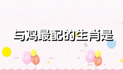 与鸡最配的生肖是 最适合生肖鸡的生肖