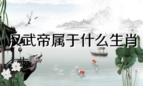 汉武帝属于什么生肖 汉生生肖综合表