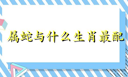 属蛇与什么生肖最配 属蛇与什么生肖最配