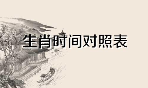 生肖时间对照表 十二生肖及生肖时间查询表