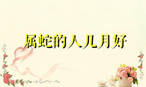 属蛇的人几月好 根据十二生肖来说几月好