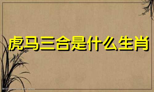 虎马三合是什么生肖 生肖三合对照表、生肖婚姻三合