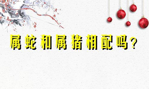 属蛇和属猪相配吗？  猪和蛇相配吗？