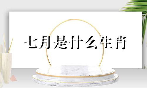 七月是什么生肖 农历七月是什么生肖