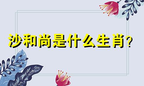 沙和尚是什么生肖？ (沙和尚是什么生肖？)