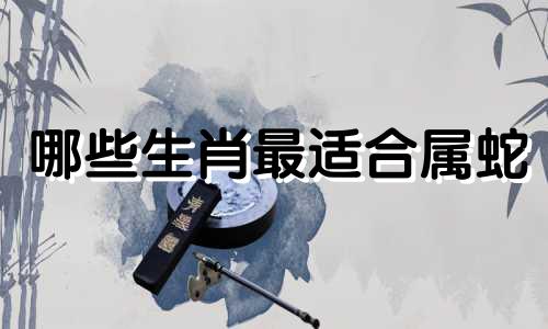 哪些生肖最适合属蛇 哪些生肖与属蛇最配