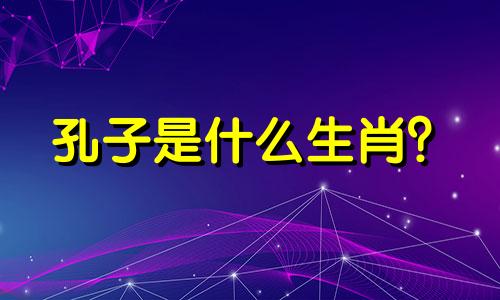 孔子是什么生肖? 孔夫子先生是什么生肖?