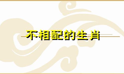 不相配的生肖 十二生肖中最不相配的生肖