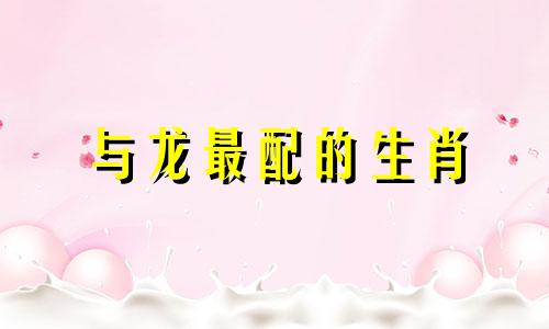 与龙最配的生肖 哪些生肖与龙最配