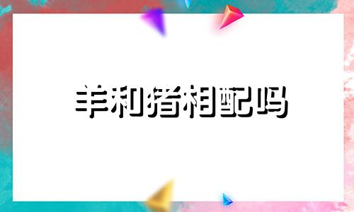 羊和猪相配吗 生肖：猪，生肖：羊