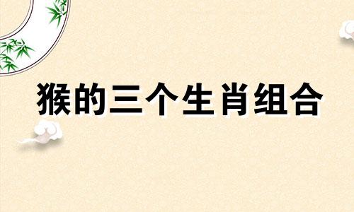 猴的三个生肖组合 十二生肖猴的生肖