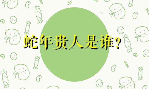 蛇年贵人是谁？  蛇年贵人是谁