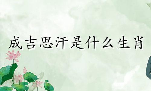 成吉思汗是什么生肖 铁木真是什么生肖