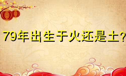 79年出生于火还是土？ 1979年出生的属羊人是土相还是火相？
