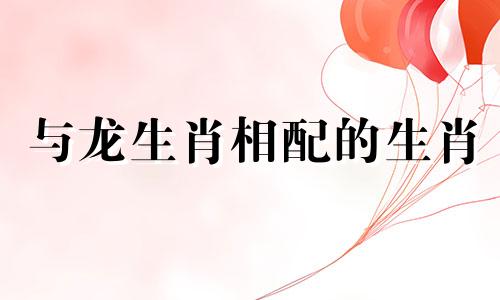 与龙生肖相配的生肖 哪些生肖与龙生肖最相配，哪些生肖与龙生肖相配