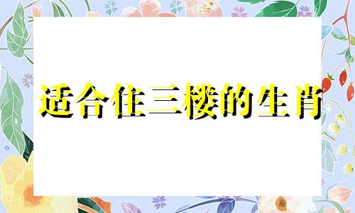 适合住三楼的生肖 不同五行生肖适合住楼层
