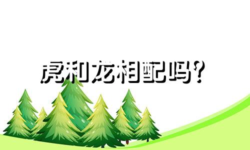 虎和龙相配吗? 虎和龙结婚时是什么生肖?
