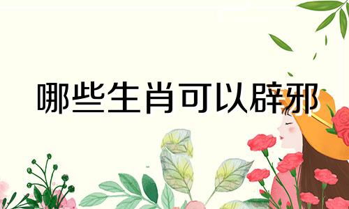 哪些生肖可以辟邪 男性生肖有哪些可以辟邪