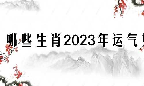 哪些生肖2023年运气好 哪些生肖健康好运