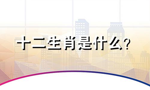 十二生肖是什么？  十二生肖中有多少个生肖？