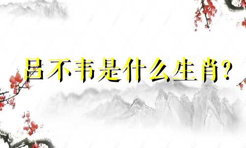 吕不韦是什么生肖? 吕不韦是什么生肖?