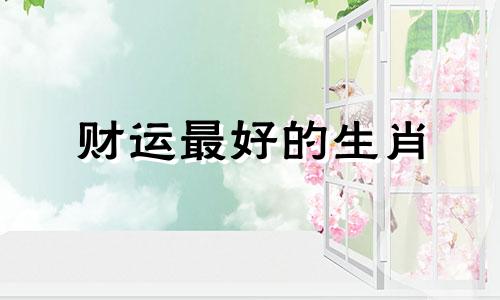财运最好的生肖 发财的生肖是什么