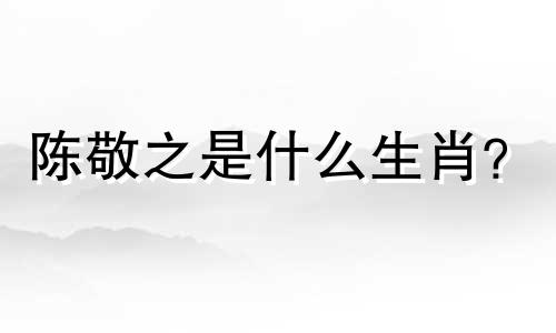陈敬之是什么生肖？  陈敬之是什么生肖？