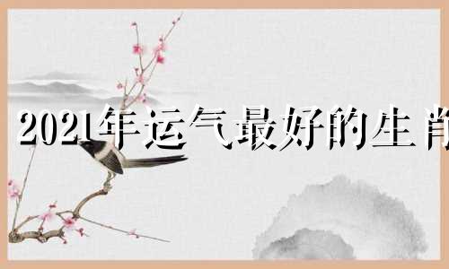 2021年运气最好的生肖 2021年运气最好的生肖