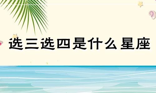 选三选四是什么星座 (选三选四是什么星座)