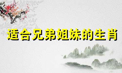 适合兄弟姐妹的生肖 兄弟姐妹生肖配对图，哪些生肖狗与兄弟姐妹最配