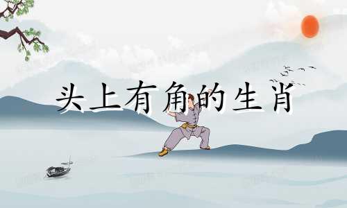头上有角的生肖 十二生肖中哪一个头上有角，哪一个动物变废为宝？
