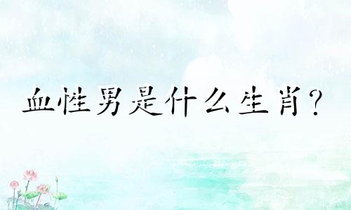 血性男是什么生肖？  血性男是什么生肖？