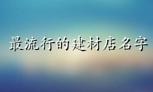 最流行的建材店名字 简洁大方的建材公司名字