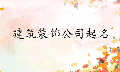 建筑装饰公司起名 建筑公司起名推荐