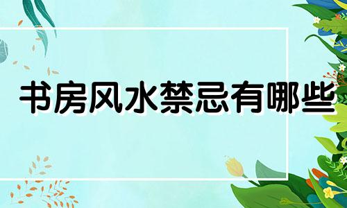 书房风水禁忌有哪些 书房风水禁忌图鉴合集