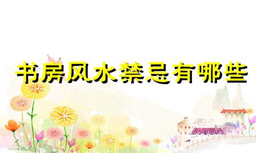 书房风水禁忌有哪些 书房风水禁忌表