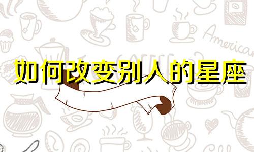 如何改变别人的星座 星座真的可以改变吗？