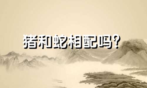猪和蛇相配吗？  属蛇、属猪的生辰八字