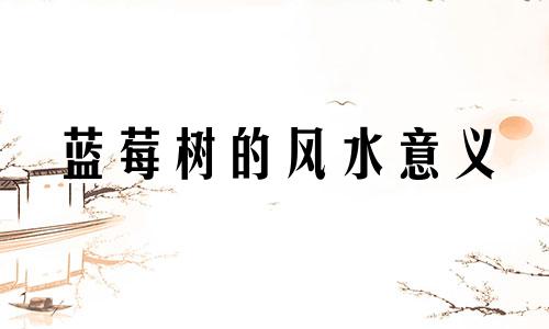 蓝莓树的风水意义 种植蓝莓树的风水禁忌有